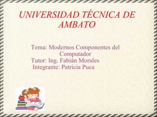 UNIVERSIDAD TÉCNICA DE AMBATO Tema: Modernos Componentes del Computador Tutor: Ing. Fabián Morales                Integrante: Patricia Puca                                 
