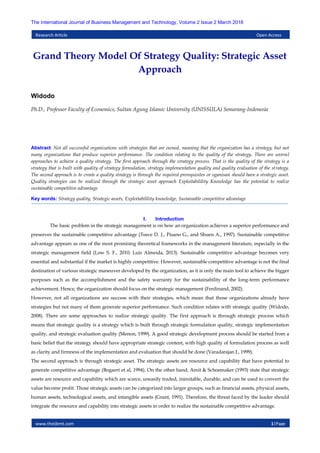 www.theijbmt.com 1|Page
The International Journal of Business Management and Technology, Volume 2 Issue 2 March 2018
Research Article Open Access
Grand Theory Model Of Strategy Quality: Strategic Asset
Approach
Widodo
Ph.D., Professor Faculty of Economics, Sultan Agung Islamic University (UNISSULA) Semarang-Indonesia
Abstract: Not all successful organizations with strategies that are owned, meaning that the organization has a strategy, but not
many organizations that produce superior performance. The condition relating to the quality of the strategy. There are several
approaches to achieve a quality strategy. The first approach through the strategy process. That is the quality of the strategy is a
strategy that is built with quality of strategy formulation, strategy implementation quality and quality evaluation of the strategy.
The second approach is to create a quality strategy is through the required prerequisites or oganisasi should have a strategic asset.
Quality strategies can be realized through the strategic asset approach Exploitabilility Knowledge has the potential to realize
sustainable competitive advantage
Key words: Strategy quality, Strategic assets, Exploitabilility knowledge, Sustainable competitive advantage
I. Introduction
The basic problem in the strategic management is on how an organization achieves a superior performance and
preserves the sustainable competitive advantage (Teece D. J., Pisano G., and Shuen A., 1997). Sustainable competitive
advantage appears as one of the most promising theoretical frameworks in the management literature, especially in the
strategic management field (Low S. F., 2010; Luis Almeida, 2013). Sustainable competitive advantage becomes very
essential and substantial if the market is highly competitive. However, sustainable competitive advantage is not the final
destination of various strategic maneuver developed by the organization, as it is only the main tool to achieve the bigger
purposes such as the accomplishment and the safety warranty for the sustainability of the long-term performance
achievement. Hence, the organization should focus on the strategic management (Ferdinand, 2002).
However, not all organizations are success with their strategies, which mean that those organizations already have
strategies but not many of them generate superior performance. Such condition relates with strategic quality (Widodo,
2008). There are some approaches to realize strategic quality. The first approach is through strategic process which
means that strategic quality is a strategy which is built through strategic formulation quality, strategic implementation
quality, and strategic evaluation quality (Menon, 1999). A good strategic development process should be started from a
basic belief that the strategy should have appropriate strategic content, with high quality of formulation process as well
as clarity and firmness of the implementation and evaluation that should be done (Varadarajan J., 1999).
The second approach is through strategic asset. The strategic assets are resource and capability that have potential to
generate competitive advantage (Bogaert et al, 1994). On the other hand, Amit & Schoemaker (1993) state that strategic
assets are resource and capability which are scarce, uneasily traded, inimitable, durable, and can be used to convert the
value become profit. Those strategic assets can be categorized into larger groups, such as financial assets, physical assets,
human assets, technological assets, and intangible assets (Grant, 1991). Therefore, the threat faced by the leader should
integrate the resource and capability into strategic assets in order to realize the sustainable competitive advantage.
 