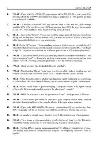 9 TAKE THE QUIZ
FALSE - If you lost 30% of $100,000, your account will be $70,000. Next year, you will be
investing off of the $70,000 which means you need to experience a +42% gain to get back
to your original $100,000.
FALSE - If Advisor A received -30% one year and then a +50% the next, their average
would be 10%. If Advisor B received +10% one year and then +10% the next, their average
is also 10%. You would have more money working with Advisor B.
TRUE - Keyword is “largest”. You do not need the largest gains all the time. Sometimes
during and leading up to your retirement years, it’s better to receive a portion of the gains
while having the ability to never lose your money.
TRUE-PertheIRS’website:“Youcannotkeepretirementfundsinyouraccountindefinitely.”
These forced distributions are called Required Minimum Distributions (RMDs). They begin
at Age 701/2
. If you do not withdraw the minimum, you receive a 50% penalty (plus taxes).
FALSE - If you were a farmer, would you rather pay taxes on the seed or on the harvest? The
logical answer is “seed” yet, financially speaking, many people choose to wait and pay taxes
on their “harvest”; resulting in much higher taxes. It may be smarter to pay today.
FALSE - These accounts pass the tax liability onto your heirs.
FALSE - Non-Qualified Mutual Funds’ main benefit is the ability to have liquidity, use, and
control. However, with this benefit comes taxes. They fall into the Taxable Bucket.
TRUE - While this is true, there is a better way: become a wealth builder and use your money
as collateral and take out a favorable loan so your account continues to grow - uninterrupted.
TRUE - Indeed he did. Albert is quoted as saying, “Compound interest is the eighth wonder
of the world. He who understands it, earns it...he who doesn’t...pays it.”
FALSE - While the statement is true, the government doesn’t clearly promote it this way.
FALSE - In most cases, put money in only up to your company match. Then, consider
alternative financial vehicles as they may be a better fit for your unique situation.
FALSE - If you make $193,000 (MAGI) or more, you do not qualify to contribute to a Roth
IRA. The people with the tax problem aren’t able to contribute to this tax-free account.
TRUE - Always have enough money liquid to cover 6-12 months in case of emergencies.
FALSE - There is one wealth accumulation vehicle that has all three benefits. This is the
vehicle the wealthy choose and we will be discussing it more in a later section.
TRUE - The Top 25% of income earners account for 84% of the government’s tax revenue.
The wealthy seek financial vehicles that can mitigate - or completely eliminate - taxes all
together.
1.
2.
3.
4.
5.
6.
7.
8.
9.
10.
11.
12.
13.
14.
15.
 