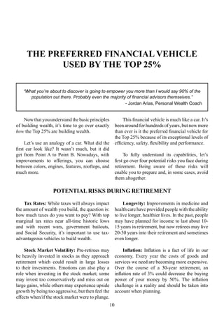 Tax Rates: While taxes will always impact
the amount of wealth you build, the question is:
how much taxes do you want to pay? With top
marginal tax rates near all-time historic lows
and with recent wars, government bailouts,
and Social Security, it’s important to use tax-
advantageous vehicles to build wealth.
Stock Market Volatility: Pre-retirees may
be heavily invested in stocks as they approach
retirement which could result in large losses
to their investments. Emotions can also play a
role when investing in the stock market; some
may invest too conservatively and miss out on
large gains, while others may experience upside
growth by being too aggressive, but then feel the
effects when/if the stock market were to plunge.
Longevity: Improvements in medicine and
health care have provided people with the ability
to live longer, healthier lives. In the past, people
may have planned for income to last about 10-
15 years in retirement, but now retirees may live
20-30 years into their retirement and sometimes
even longer.
Inflation: Inflation is a fact of life in our
economy. Every year the costs of goods and
services we need are becoming more expensive.
Over the course of a 30-year retirement, an
inflation rate of 3% could decrease the buying
power of your money by 50%. The inflation
challenge is a reality and should be taken into
account when planning.
THE PREFERRED FINANCIAL VEHICLE
USED BY THE TOP 25%
“What you’re about to discover is going to empower you more than I would say 90% of the
population out there. Probably even the majority of financial advisors themselves.”
- Jordan Arias, Personal Wealth Coach
Now thatyou understand the basic principles
of building wealth, it’s time to go over exactly
how the Top 25% are building wealth.
Let’s use an analogy of a car. What did the
first car look like? It wasn’t much, but it did
get from Point A to Point B. Nowadays, with
improvements to offerings, you can choose
between colors, engines, features, rooftops, and
much more.
This financial vehicle is much like a car. It’s
been around for hundreds of years, but now more
than ever is it the preferred financial vehicle for
the Top 25% because of its exceptional levels of
efficiency, safety, flexibility and performance.
To fully understand its capabilities, let’s
first go over four potential risks you face during
retirement. Being aware of these risks will
enable you to prepare and, in some cases, avoid
them altogether.
10
POTENTIAL RISKS DURING RETIREMENT
 