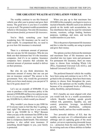 11 THE PREFERRED FINANCIAL VEHICLE USED BY THE TOP 25%
The wealthy continue to use this financial
vehicle year after year to protect and grow their
money. The good news is you have it available
to you as well. The greatest wealth accumulation
vehicle is: life insurance. Not only life insurance,
but maximum-funded, permanent life insurance.
You’re likely scratching your head
wondering how life insurance can be used to
build wealth. To comprehend this, we need to
go over how life insurance is structured.
There is a minimum amount of premium
that one can pay for life insurance. Who do you
think sets that minimum line? It’s the insurance
companies. And it’s to no surprise. Insurance
companies have actuaries that calculate the
minimal amount of premium needed to deliver
on their promises.
But who do you think determines the
maximum amount of money that one can put
into an insurance contract? The answer is the
government. Now, why would the government
limit you to how much money you can put in? It
has to be good, doesn’t it?
Let’s use an example of $500,000. If you
were to purchase a life insurance policy in the
amount of $500,000 and have two options to pay
for it: (1) you can pay $500 for it or (2) you can
pay $10,000 for it, which would you choose?
Why wouldn’t you choose to pay $500 for
it? Everyone wants to feel like they’re getting a
deal, right? The takeaway here is you actually
want to pay $10,000 for it. Why? Because
when you pay at the minimum line ($500 in this
example), you only receive one benefit. And
that is a temporary death benefit. This minimum
purchase is also called term insurance. If
something should happen to you, your family
is protected.
When you pay up to that maximum line
($10,000 in this example), you begin to receive a
myriad of benefits. Benefits such as tax-deferred
growth on the inside cash accumulation, tax-
free distribution that can be used for retirement
income, vacations, college funding, business
purposes, weddings, and more, and tax-free
wealth transfers to your heirs.
This is the power of permanent life insurance
and this is what the wealthy are using to protect
and grow their money.
The options you have between the minimum
and maximum lines of life insurance can be
classified into two types: term and permanent.
For permanent life insurance, there are many
types to choose from including Whole Life
(WL), Guaranteed Universal Life (GUL), and
Indexed Universal Life (IUL).
The preferred financial vehicle the wealthy
have been using and continue to use is IUL. To
go back to the car analogy, there have been many
options to choose from throughout the years,
but IUL is the optimum car the wealthy choose
because of its exceptional levels of efficiency,
safety, flexibility, and performance.
IUL’s benefits are most aligned with what
you would look for in a wealth accumulation
vehicle. Benefits including: upside growth
without risk, guarantees, liquidity, use, and
control, protection, leverage, tax-deferred
growth, tax-free distribution, collateral,
disability benefit, and tax-free wealth transfers.
Two powerful abilities of IUL that the
wealthy use most are: (1) collateralization and
arbitrage and (2) capturing gains of the stock
market, yet never experiencing downside losses
(i.e. - protection from the stock market). We’ll
be covering each one of these abilities in further
detail.
THE GREATEST WEALTH ACCUMULATION VEHICLE
 