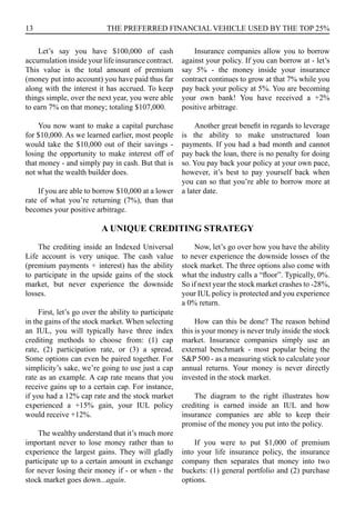 13 THE PREFERRED FINANCIAL VEHICLE USED BY THE TOP 25%
Let’s say you have $100,000 of cash
accumulation inside your life insurance contract.
This value is the total amount of premium
(money put into account) you have paid thus far
along with the interest it has accrued. To keep
things simple, over the next year, you were able
to earn 7% on that money; totaling $107,000.
You now want to make a capital purchase
for $10,000. As we learned earlier, most people
would take the $10,000 out of their savings -
losing the opportunity to make interest off of
that money - and simply pay in cash. But that is
not what the wealth builder does.
If you are able to borrow $10,000 at a lower
rate of what you’re returning (7%), than that
becomes your positive arbitrage.
Insurance companies allow you to borrow
against your policy. If you can borrow at - let’s
say 5% - the money inside your insurance
contract continues to grow at that 7% while you
pay back your policy at 5%. You are becoming
your own bank! You have received a +2%
positive arbitrage.
Another great benefit in regards to leverage
is the ability to make unstructured loan
payments. If you had a bad month and cannot
pay back the loan, there is no penalty for doing
so. You pay back your policy at your own pace,
however, it’s best to pay yourself back when
you can so that you’re able to borrow more at
a later date.
The crediting inside an Indexed Universal
Life account is very unique. The cash value
(premium payments + interest) has the ability
to participate in the upside gains of the stock
market, but never experience the downside
losses.
First, let’s go over the ability to participate
in the gains of the stock market. When selecting
an IUL, you will typically have three index
crediting methods to choose from: (1) cap
rate, (2) participation rate, or (3) a spread.
Some options can even be paired together. For
simplicity’s sake, we’re going to use just a cap
rate as an example. A cap rate means that you
receive gains up to a certain cap. For instance,
if you had a 12% cap rate and the stock market
experienced a +15% gain, your IUL policy
would receive +12%.
The wealthy understand that it’s much more
important never to lose money rather than to
experience the largest gains. They will gladly
participate up to a certain amount in exchange
for never losing their money if - or when - the
stock market goes down...again.
Now, let’s go over how you have the ability
to never experience the downside losses of the
stock market. The three options also come with
what the industry calls a “floor”. Typically, 0%.
So if next year the stock market crashes to -28%,
your IUL policy is protected and you experience
a 0% return.
How can this be done? The reason behind
this is your money is never truly inside the stock
market. Insurance companies simply use an
external benchmark - most popular being the
S&P 500 - as a measuring stick to calculate your
annual returns. Your money is never directly
invested in the stock market.
The diagram to the right illustrates how
crediting is earned inside an IUL and how
insurance companies are able to keep their
promise of the money you put into the policy.
If you were to put $1,000 of premium
into your life insurance policy, the insurance
company then separates that money into two
buckets: (1) general portfolio and (2) purchase
options.
A UNIQUE CREDITING STRATEGY
 