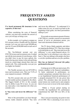 FREQUENTLY ASKED
QUESTIONS
16
I’ve heard permanent life insurance is too
expensive. Is this true?
When considering the costs of financial
vehicles, you must also consider the amount of
taxes you will pay as being a cost.
In this example, we’re going to compare an
IUL account versus a Taxable and Tax-Deferred
account. Let’s say you were to put $20,000 per
year for 19 years ($380,000 total) in each one of
the accounts.
The Tax-Deferred account cost you
$785,704 in taxes and investment costs. It ended
up with the most amount of costs because, while
you didn’t have to pay for taxes upfront, this
lead to having more money in the end and being
taxed on a much larger amount than what you
started with. This could possibly even put you
in a higher tax bracket!
The Taxable account cost you $272,989 in
taxes and investment costs. That was 71.8% of
your original investment - $380,000.
The IUL account only cost you $117,660.
A much smaller portion compared to the others.
The biggest benefit of IUL in this example
was its ability to pay $0 in taxes. As you can
see, taxes play a very important role when you
consider costs.
Is “buy term and invest the difference” for
me?
Most of the personalities you hear through
various media channels promote “buy term
and invest the difference”. To understand if it
makes sense for you, we need to go back to the
beginning of this guide. Are those personalities
talking to you?
If you make an uncommon amount of money
(+$67,280/yr), consider yourself an uncommon
person. If you’re an uncommon person, you
must seek uncommon financial advice.
The TV shows, Radio segments, and others
are targeting the Bottom 75%. They have ratings
to hit and books to sell. “Buy term and invest the
difference” is very sound financial advice. It’s
just that they’re not referring to you when you
hear it. They are talking to the people who have
a cash-flow problem and not a tax-flow problem.
How has an Indexed Universal Life policy
performed in the past?
Coming up on its 20th year anniversary, IUL
remains steadfast in the financial marketplace.
To better understand its performance, we
created a proprietary calculator that allows you
to see hypothetical historical performances of
a properly-structured IUL for any given time
period. This calculator takes into account the
actual returns one would receive and compares
that to if you were to invest in the stock market.
Within a 15-year period starting on
3/2/1989, the hypothetical IUL performance
outperformed the S&P 500 over 86% of the
time.
This is not just measuring one point in time
of 3/2/1989. This is calculating if you were to
 