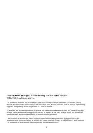 “Proven Wealth Strategies: Wealth-Building Practices of the Top 25%”
TM & © 2015. All rights reserved.
The information presented here is not specific to any individual’s personal circumstances. It is intended to solely
illustrate the application of financial products to meet client goals. Meeting identified financial needs or implementing
suggested strategies may involve the purchase of a financial product.
To the extent that this material concerns tax matters, it is not intended or written to be used, and cannot be used, by a
taxpayer for the purpose of avoiding penalties that may be imposed by law. Each taxpayer should seek independent
advice from a tax professional based on his or her individual circumstances.
These materials are provided for general information and educational purposes based upon publicly available
information from sources believed to be reliable—we cannot assure the accuracy or completeness of these materials.
The information in these materials may change at any time and without notice.
i
 
