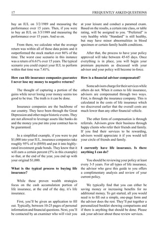 17 FREQUENTLY ASKED QUESTIONS
buy an IUL on 3/2/1989 and measuring the
performance over 15 years. Then, if you were
to buy an IUL on 3/3/1989 and measuring the
performance over 15 years. And so on.
From there, we calculate what the average
return was within all of those data points and it
outperformed the stock market over 86% of the
time. The worst case scenario in this instance
was a return of 6.61% over 15 years. The typical
scenario you could expect your IUL to perform
within that time was 7.41%.
How can life insurance companies guarantee
I never lose my money to negative returns?
The thought of capturing a portion of the
gains while never losing your money seems too
good to be true. The truth is it can be done.
Insurance companies are the backbone of
our country. They have been through the Great
Depression and other major historic events.They
are not allowed to leverage assets like banks do
and the money you put into your contract has to
be guaranteed.
In a simplified example, if you were to put
$1,000 into your IUL, insurance companies take
roughly 95% of it ($950) and put it into highly-
rated investment grade bonds. They know that it
will earn a certain percent (5% in this example)
so that, at the end of the year, you end up with
your original $1,000.
What is the typical process to buying life
insurance?
While these proven wealth strategies
focus on the cash accumulation portion of
life insurance, at the end of the day, it’s life
insurance.
First, you’ll be given an application to fill
out. Typically, between 10-25 pages of personal
information and financial questions. Next, you’ll
be contacted by an examiner who will visit you
at your leisure and conduct a paramed exam.
Based on the results, a certain rate class, or table
rating, will be assigned to you. “Preferred” is
very healthy while “Standard” is still healthy,
but may have minor abnormalities in blood
specimen or certain family health conditions.
After that, the process to have your policy
approved will take between 45-65 days. Once
everything is in place, you will begin your
premium payments as discussed with your
advisor and your policy will become in-force.
How is a financial advisor compensated?
Someadvisorschargefortheirserviceswhile
others do not. When it comes to life insurance,
advisors are compensated through two ways.
First, is through the insurance company. This is
calculated in the costs of life insurance which
we discovered earlier that the overall costs are
much lower than any other financial vehicle.
The other form of compensation is through
referrals. Advisors grow their business through
happy clients who refer their friends and family.
If you find their services to be rewarding,
advisors would appreciate it if you would tell
your circle of friends and family.
I currently have life insurance. Is there
anything I can do?
You should be reviewing your policy at least
every 3-5 years. For all types of life insurance,
the advisor who gave this guide to you offers
a complimentary analysis and review of your
current policy.
We typically find that you can either be
saving money or increasing benefits for no
additional money. To get started, all you would
need is to fill out a simple, one-page form and
the advisor does the rest. They’ll put together a
personalized booklet showing comparisons and
if there is anything that should be done. Please
ask your advisor about these review services.
 