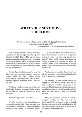 WHAT YOUR NEXT MOVE
SHOULD BE
With its many benefits, Indexed Universal
Life addresses the major problem the Top 25%
all share: TAXES. The wealthy are placing as
much money as they can into properly-structured
IUL accounts and are taking advantage of three
incredible tax benefits by doing so: tax-deferred
cash accumulation, tax-free distributions, and a
tax-free death benefit.
The tax-free distributions can be used for
things such as retirement income, vacations,
college tuition for their children and/or
grandchildren, capital purchases such as a car,
business expenses, and much more. This is all
tax-free!
IUL has evolved to become one of the most
sought after financial vehicles to build wealth.
The wealthy are aware of this and are taking
advantage.
What should your next move be?
If you’re currently with a financial advisor,
you should evaluate where they currently have
you financially positioned. Is your wealth placed
heavily into one “bucket” as mentioned earlier?
If so, you should then ask yourself, “Why?”
Does that financial advisor have a personal
motive to place you into one bucket over
another? Your wealth should concentrate on
placing as much money as you can within the
tax-free bucket while maintaining a healthy
balance of tax diversification within the other
two buckets.
Another item to consider should be if your
advisor is properly trained and specialized in the
field of permanent life insurance.
For example, if your current advisor has
helped you with Mutual Funds, they may be
able to help you with IUL. However, it is not
common. The information within this consumer
guide has empowered you with more knowledge
about the power of IUL than most financial
advisors.
Also, the maximum amount of benefits
associated within an IUL can only be
experienced if the account is properly funded.
Explore your options with an independent life
insurance advisor who is able to assist you in
this specific area of expertise.
18
“We are heading to a future where we’ll have to double federal taxes
or cut federal spending by 60%.”
- David Walker, U.S. Former Comptroller General
 