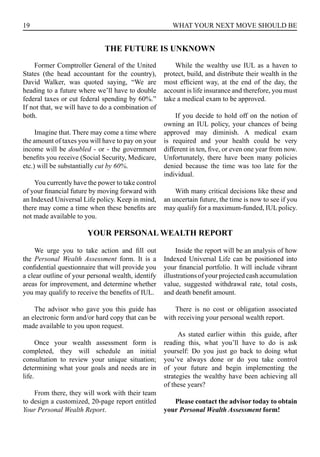 19 WHAT YOUR NEXT MOVE SHOULD BE
Former Comptroller General of the United
States (the head accountant for the country),
David Walker, was quoted saying, “We are
heading to a future where we’ll have to double
federal taxes or cut federal spending by 60%.”
If not that, we will have to do a combination of
both.
Imagine that. There may come a time where
the amount of taxes you will have to pay on your
income will be doubled - or - the government
benefits you receive (Social Security, Medicare,
etc.) will be substantially cut by 60%.
You currently have the power to take control
of your financial future by moving forward with
an Indexed Universal Life policy. Keep in mind,
there may come a time when these benefits are
not made available to you.
While the wealthy use IUL as a haven to
protect, build, and distribute their wealth in the
most efficient way, at the end of the day, the
account is life insurance and therefore, you must
take a medical exam to be approved.
If you decide to hold off on the notion of
owning an IUL policy, your chances of being
approved may diminish. A medical exam
is required and your health could be very
different in ten, five, or even one year from now.
Unfortunately, there have been many policies
denied because the time was too late for the
individual.
With many critical decisions like these and
an uncertain future, the time is now to see if you
may qualify for a maximum-funded, IUL policy.
THE FUTURE IS UNKNOWN
We urge you to take action and fill out
the Personal Wealth Assessment form. It is a
confidential questionnaire that will provide you
a clear outline of your personal wealth, identify
areas for improvement, and determine whether
you may qualify to receive the benefits of IUL.
The advisor who gave you this guide has
an electronic form and/or hard copy that can be
made available to you upon request.
Once your wealth assessment form is
completed, they will schedule an initial
consultation to review your unique situation;
determining what your goals and needs are in
life.
From there, they will work with their team
to design a customized, 20-page report entitled
Your Personal Wealth Report.
Inside the report will be an analysis of how
Indexed Universal Life can be positioned into
your financial portfolio. It will include vibrant
illustrations of your projected cash accumulation
value, suggested withdrawal rate, total costs,
and death benefit amount.
There is no cost or obligation associated
with receiving your personal wealth report.
As stated earlier within this guide, after
reading this, what you’ll have to do is ask
yourself: Do you just go back to doing what
you’ve always done or do you take control
of your future and begin implementing the
strategies the wealthy have been achieving all
of these years?
Please contact the advisor today to obtain
your Personal Wealth Assessment form!
YOUR PERSONAL WEALTH REPORT
 