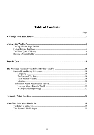 ii
Table of Contents
A Message From Your Advisor ..................................................................................................... 1
Who Are the Wealthy? .................................................................................................................. 2
The Top 25% of Wage Earners .......................................................................................... 2
Federal Income Tax Rates .................................................................................................. 3
The Three Types of Money ................................................................................................ 4
Become a Wealth Builder ................................................................................................... 5
Take the Quiz ................................................................................................................................. 8
The Preferred Financial Vehicle Used By the Top 25% .......................................................... 10
Potential Risks During Retirement ................................................................................... 10
Longevity ................................................................................................................. 10
Top Marginal Tax Rates ........................................................................................... 10
Stock Market Volatility ............................................................................................ 10
Inflation .................................................................................................................... 10
The Greatest Wealth Accumulation Vehicle ..................................................................... 11
Leverage Money Like the Wealth ............................................................................ 12
A Unique Crediting Strategy .................................................................................... 13
Frequently Asked Questions ....................................................................................................... 16
What Your Next Move Should Be .............................................................................................. 18
The Future is Unknown .................................................................................................... 19
Your Personal Wealth Report ........................................................................................... 19
Page
 