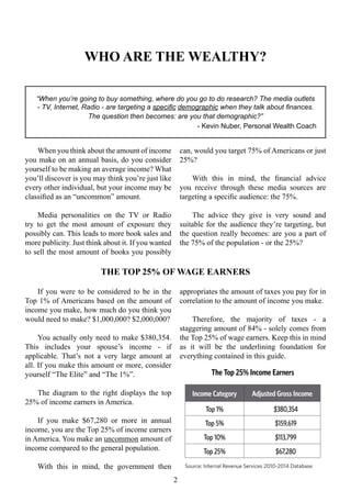 If you were to be considered to be in the
Top 1% of Americans based on the amount of
income you make, how much do you think you
would need to make? $1,000,000? $2,000,000?
You actually only need to make $380,354.
This includes your spouse’s income - if
applicable. That’s not a very large amount at
all. If you make this amount or more, consider
yourself “The Elite” and “The 1%”.
The diagram to the right displays the top
25% of income earners in America.
If you make $67,280 or more in annual
income, you are the Top 25% of income earners
in America. You make an uncommon amount of
income compared to the general population.
With this in mind, the government then
appropriates the amount of taxes you pay for in
correlation to the amount of income you make.
Therefore, the majority of taxes - a
staggering amount of 84% - solely comes from
the Top 25% of wage earners. Keep this in mind
as it will be the underlining foundation for
everything contained in this guide.
Income Category Adjusted Gross Income
Top 1% $380,354
Top 5% $159,619
Top 10% $113,799
Top 25% $67,280
WHO ARE THE WEALTHY?
“When you’re going to buy something, where do you go to do research? The media outlets
- TV, Internet, Radio - are targeting a specific demographic when they talk about finances.
The question then becomes: are you that demographic?”
- Kevin Nuber, Personal Wealth Coach
When you think about the amount of income
you make on an annual basis, do you consider
yourself to be making an average income? What
you’ll discover is you may think you’re just like
every other individual, but your income may be
classified as an “uncommon” amount.
Media personalities on the TV or Radio
try to get the most amount of exposure they
possibly can. This leads to more book sales and
more publicity. Just think about it. If you wanted
to sell the most amount of books you possibly
can, would you target 75% of Americans or just
25%?
With this in mind, the financial advice
you receive through these media sources are
targeting a specific audience: the 75%.
The advice they give is very sound and
suitable for the audience they’re targeting, but
the question really becomes: are you a part of
the 75% of the population - or the 25%?
2
The Top 25% Income Earners
Source: Internal Revenue Services 2010-2014 Database
THE TOP 25% OF WAGE EARNERS
 
