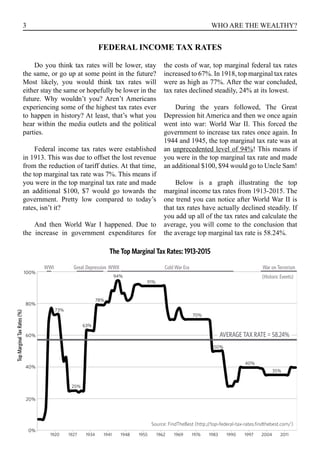 3 WHO ARE THE WEALTHY?
FEDERAL INCOME TAX RATES
Do you think tax rates will be lower, stay
the same, or go up at some point in the future?
Most likely, you would think tax rates will
either stay the same or hopefully be lower in the
future. Why wouldn’t you? Aren’t Americans
experiencing some of the highest tax rates ever
to happen in history? At least, that’s what you
hear within the media outlets and the political
parties.
Federal income tax rates were established
in 1913. This was due to offset the lost revenue
from the reduction of tariff duties. At that time,
the top marginal tax rate was 7%. This means if
you were in the top marginal tax rate and made
an additional $100, $7 would go towards the
government. Pretty low compared to today’s
rates, isn’t it?
And then World War I happened. Due to
the increase in government expenditures for
the costs of war, top marginal federal tax rates
increased to 67%. In 1918, top marginal tax rates
were as high as 77%. After the war concluded,
tax rates declined steadily, 24% at its lowest.
During the years followed, The Great
Depression hit America and then we once again
went into war: World War II. This forced the
government to increase tax rates once again. In
1944 and 1945, the top marginal tax rate was at
an unprecedented level of 94%! This means if
you were in the top marginal tax rate and made
an additional $100, $94 would go to Uncle Sam!
Below is a graph illustrating the top
marginal income tax rates from 1913-2015. The
one trend you can notice after World War II is
that tax rates have actually declined steadily. If
you add up all of the tax rates and calculate the
average, you will come to the conclusion that
the average top marginal tax rate is 58.24%.
100%
80%
60%
40%
20%
0%
1920 1927 1934 1941 1948 1955 1962 1969 1976 1983 1990 1997 2004 2011
35%
40%
50%
70%
91%
94%
78%
63%
25%
73%
AVERAGE TAX RATE = 58.24%
Source: FindTheBest (http://top-federal-tax-rates.findthebest.com/)
TopMarginalTaxRates(%)
Great DepressionWWI WWII Cold War Era War on Terrorism
(Historic Events)
The Top Marginal Tax Rates: 1913-2015
 