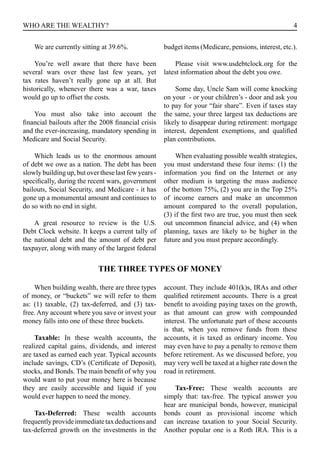 4WHO ARE THE WEALTHY?
We are currently sitting at 39.6%.
You’re well aware that there have been
several wars over these last few years, yet
tax rates haven’t really gone up at all. But
historically, whenever there was a war, taxes
would go up to offset the costs.
You must also take into account the
financial bailouts after the 2008 financial crisis
and the ever-increasing, mandatory spending in
Medicare and Social Security.
Which leads us to the enormous amount
of debt we owe as a nation. The debt has been
slowly building up, but over these last few years -
specifically, during the recent wars, government
bailouts, Social Security, and Medicare - it has
gone up a monumental amount and continues to
do so with no end in sight.
A great resource to review is the U.S.
Debt Clock website. It keeps a current tally of
the national debt and the amount of debt per
taxpayer, along with many of the largest federal
budget items (Medicare, pensions, interest, etc.).
Please visit www.usdebtclock.org for the
latest information about the debt you owe.
Some day, Uncle Sam will come knocking
on your - or your children’s - door and ask you
to pay for your “fair share”. Even if taxes stay
the same, your three largest tax deductions are
likely to disappear during retirement: mortgage
interest, dependent exemptions, and qualified
plan contributions.
When evaluating possible wealth strategies,
you must understand these four items: (1) the
information you find on the Internet or any
other medium is targeting the mass audience
of the bottom 75%, (2) you are in the Top 25%
of income earners and make an uncommon
amount compared to the overall population,
(3) if the first two are true, you must then seek
out uncommon financial advice, and (4) when
planning, taxes are likely to be higher in the
future and you must prepare accordingly.
THE THREE TYPES OF MONEY
When building wealth, there are three types
of money, or “buckets” we will refer to them
as: (1) taxable, (2) tax-deferred, and (3) tax-
free. Any account where you save or invest your
money falls into one of these three buckets.
Taxable: In these wealth accounts, the
realized capital gains, dividends, and interest
are taxed as earned each year. Typical accounts
include savings, CD’s (Certificate of Deposit),
stocks, and Bonds. The main benefit of why you
would want to put your money here is because
they are easily accessible and liquid if you
would ever happen to need the money.
Tax-Deferred: These wealth accounts
frequentlyprovideimmediatetaxdeductionsand
tax-deferred growth on the investments in the
account. They include 401(k)s, IRAs and other
qualified retirement accounts. There is a great
benefit to avoiding paying taxes on the growth,
as that amount can grow with compounded
interest. The unfortunate part of these accounts
is that, when you remove funds from these
accounts, it is taxed as ordinary income. You
may even have to pay a penalty to remove them
before retirement. As we discussed before, you
may very well be taxed at a higher rate down the
road in retirement.
Tax-Free: These wealth accounts are
simply that: tax-free. The typical answer you
hear are municipal bonds, however, municipal
bonds count as provisional income which
can increase taxation to your Social Security.
Another popular one is a Roth IRA. This is a
 