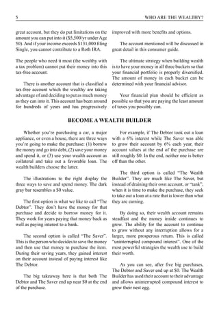 5 WHO ARE THE WEALTHY?
great account, but they do put limitations on the
amount you can put into it ($5,500/yr under Age
50).And if your income exceeds $131,000 filing
Single, you cannot contribute to a Roth IRA.
The people who need it most (the wealthy with
a tax problem) cannot put their money into this
tax-free account.
There is another account that is classified a
tax-free account which the wealthy are taking
advantage of and deciding to put as much money
as they can into it. This account has been around
for hundreds of years and has progressively
improved with more benefits and options.
The account mentioned will be discussed in
great detail in this consumer guide.
The ultimate strategy when building wealth
is to have your money in all three buckets so that
your financial portfolio is properly diversified.
The amount of money in each bucket can be
determined with your financial advisor.
Your financial plan should be efficient as
possible so that you are paying the least amount
of taxes you possibly can.
BECOME A WEALTH BUILDER
Whether you’re purchasing a car, a major
appliance, or even a house, there are three ways
you’re going to make the purchase: (1) borrow
the money and go into debt, (2) save your money
and spend it, or (3) use your wealth account as
collateral and take out a favorable loan. The
wealth builders choose the latter.
The illustrations to the right display the
three ways to save and spend money. The dark
gray bar resembles a $0 value.
The first option is what we like to call “The
Debtor”. They don’t have the money for that
purchase and decide to borrow money for it.
They work for years paying that money back as
well as paying interest to a bank.
The second option is called “The Saver”.
This is the person who decides to save the money
and then use that money to purchase the item.
During their saving years, they gained interest
on their account instead of paying interest like
The Debtor.
The big takeaway here is that both The
Debtor and The Saver end up near $0 at the end
of the purchase.
For example, if The Debtor took out a loan
with a 6% interest while The Saver was able
to grow their account by 6% each year, their
account values at the end of the purchase are
still roughly $0. In the end, neither one is better
off than the other.
The third option is called “The Wealth
Builder”. They are much like The Saver, but
instead of draining their own account, or “tank”,
when it is time to make the purchase, they seek
to take out a loan at a rate that is lower than what
they are earning.
By doing so, their wealth account remains
steadfast and the money inside continues to
grow. The ability for the account to continue
to grow without any interruption allows for a
larger, more prosperous return. This is called
“uninterrupted compound interest”. One of the
most powerful strategies the wealth use to build
their worth.
As you can see, after five big purchases,
The Debtor and Saver end up at $0. The Wealth
Builder has used their account to their advantage
and allows uninterrupted compound interest to
grow their nest egg.
 