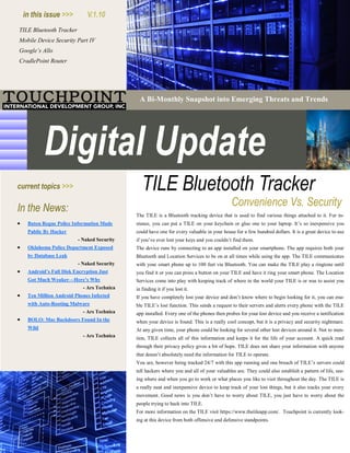 TILE Bluetooth Tracker
Mobile Device Security Part IV
Google’s Allo
CradlePoint Router
A Bi-Monthly Snapshot into Emerging Threats and Trends
 Baton Rogue Police Information Made
Public By Hacker
- Naked Security
 Oklahoma Police Department Exposed
by Database Leak
- Naked Security
 Android’s Full Disk Encryption Just
Got Much Weaker—Here’s Why
- Ars Technica
 Ten Million Android Phones Infected
with Auto-Rooting Malware
- Ars Technica
 BOLO: Mac Backdoors Found In the
Wild
- Ars Technica
The TILE is a Bluetooth tracking device that is used to find various things attached to it. For in-
stance, you can put a TILE on your keychain or glue one to your laptop. It’s so inexpensive you
could have one for every valuable in your house for a few hundred dollars. It is a great device to use
if you’ve ever lost your keys and you couldn’t find them.
The device runs by connecting to an app installed on your smartphone. The app requires both your
Bluetooth and Location Services to be on at all times while using the app. The TILE communicates
with your smart phone up to 100 feet via Bluetooth. You can make the TILE play a ringtone until
you find it or you can press a button on your TILE and have it ring your smart phone. The Location
Services come into play with keeping track of where in the world your TILE is or was to assist you
in finding it if you lost it.
If you have completely lost your device and don’t know where to begin looking for it, you can ena-
ble TILE’s lost function. This sends a request to their servers and alerts every phone with the TILE
app installed. Every one of the phones then probes for your lost device and you receive a notification
when your device is found. This is a really cool concept, but it is a privacy and security nightmare.
At any given time, your phone could be looking for several other lost devices around it. Not to men-
tion, TILE collects all of this information and keeps it for the life of your account. A quick read
through their privacy policy gives a bit of hope. TILE does not share your information with anyone
that doesn’t absolutely need the information for TILE to operate.
You are, however being tracked 24/7 with this app running and one breach of TILE’s servers could
tell hackers where you and all of your valuables are. They could also establish a pattern of life, see-
ing where and when you go to work or what places you like to visit throughout the day. The TILE is
a really neat and inexpensive device to keep track of your lost things, but it also tracks your every
movement. Good news is you don’t have to worry about TILE, you just have to worry about the
people trying to hack into TILE.
For more information on the TILE visit https://www.thetileapp.com/. Touchpoint is currently look-
ing at this device from both offensive and defensive standpoints.
 