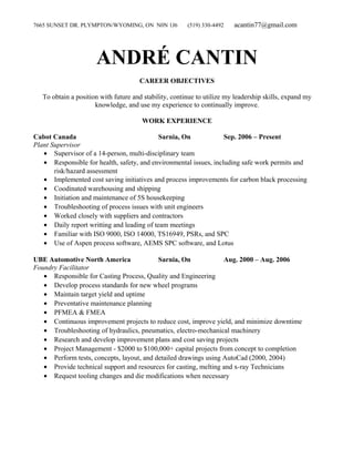 7665 SUNSET DR. PLYMPTON/WYOMING, ON N0N 1J6 (519) 330-4492 acantin77@gmail.com
ANDRÉ CANTIN
CAREER OBJECTIVES
To obtain a position with future and stability, continue to utilize my leadership skills, expand my
knowledge, and use my experience to continually improve.
WORK EXPERIENCE
Cabot Canada Sarnia, On Sep. 2006 – Present
Plant Supervisor
• Supervisor of a 14-person, multi-disciplinary team
• Responsible for health, safety, and environmental issues, including safe work permits and
risk/hazard assessment
• Implemented cost saving initiatives and process improvements for carbon black processing
• Coodinated warehousing and shipping
• Initiation and maintenance of 5S housekeeping
• Troubleshooting of process issues with unit engineers
• Worked closely with suppliers and contractors
• Daily report writting and leading of team meetings
• Familiar with ISO 9000, ISO 14000, TS16949, PSRs, and SPC
• Use of Aspen process software, AEMS SPC software, and Lotus
UBE Automotive North America Sarnia, On Aug. 2000 – Aug. 2006
Foundry Facilitator
• Responsible for Casting Process, Quality and Engineering
• Develop process standards for new wheel programs
• Maintain target yield and uptime
• Preventative maintenance planning
• PFMEA & FMEA
• Continuous improvement projects to reduce cost, improve yield, and minimize downtime
• Troubleshooting of hydraulics, pneumatics, electro-mechanical machinery
• Research and develop improvement plans and cost saving projects
• Project Management - $2000 to $100,000+ capital projects from concept to completion
• Perform tests, concepts, layout, and detailed drawings using AutoCad (2000, 2004)
• Provide technical support and resources for casting, melting and x-ray Technicians
• Request tooling changes and die modifications when necessary
 