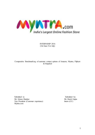 1
INTERNSHIP 2016
(3rd June-31st July)
Comparative Benchmarking of customer contact options of Amazon, Myntra, Flipkart
& Snapdeal
Submitted to: Submitted by:
Mr. Sriram Shankar Mr. Harsh Gupta
Vice President (Customer experience) Intern (CC)
Myntra.com
 