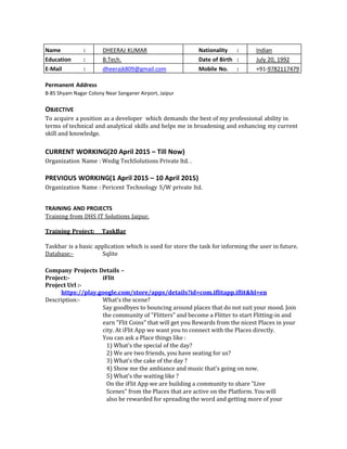 Name : DHEERAJ KUMAR Nationality : Indian
Education : B.Tech. Date of Birth : July 20, 1992
E-Mail : dheerajk809@gmail.com Mobile No. : +91-9782117479
Permanent Address
B-85 Shyam Nagar Colony Near Sanganer Airport, Jaipur
OBJECTIVE
To acquire a position as a developer which demands the best of my professional ability in
terms of technical and analytical skills and helps me in broadening and enhancing my current
skill and knowledge.
CURRENT WORKING(20 April 2015 – Till Now)
Organization Name : Wedig TechSolutions Private ltd. .
PREVIOUS WORKING(1 April 2015 – 10 April 2015)
Organization Name : Pericent Technology S/W private ltd.
TRAINING AND PROJECTS
Training from DHS IT Solutions Jaipur.
Training Project: TaskBar
Taskbar is a basic application which is used for store the task for informing the user in future.
Database:- Sqlite
Company Projects Details –
Project:- iFlit
Project Url :-
https://play.google.com/store/apps/details?id=com.iflitapp.iflit&hl=en
Description:- What's the scene?
Say goodbyes to bouncing around places that do not suit your mood. Join
the community of "Flitters" and become a Flitter to start Flitting-in and
earn "Flit Coins" that will get you Rewards from the nicest Places in your
city. At iFlit App we want you to connect with the Places directly.
You can ask a Place things like :
1) What's the special of the day?
2) We are two friends, you have seating for us?
3) What's the cake of the day ?
4) Show me the ambiance and music that's going on now.
5) What's the waiting like ?
On the iFlit App we are building a community to share "Live
Scenes" from the Places that are active on the Platform. You will
also be rewarded for spreading the word and getting more of your
 