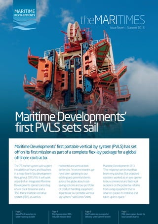 MaritimeDevelopments’
firstPVLSsetssail
Page 2
New PVLS launches to
wide industry acclaim
Page 4
Third-generation RDS
reduces mission time
Page 8
Staff celebrate successful
delivery with summer event
Page 11
MDL team raises funds for
local cancer charity
Issue Seven | Summer 2015
MaritimeDevelopments’firstportableverticallaysystem(PVLS)hasset
offonitsfirstmissionaspartofacompleteflex-laypackageforaglobal
offshorecontractor.
The 75-tonne system will support
installation of risers and flowlines
in a major North Sea development
throughout 2015/16. It will work
as part of an integrated Maritime
Developments spread consisting
of a 4-track tensioner and a
350-tonne multiple reel drive
system (RDS), as well as
horizontal and vertical deck
deflectors. “In recent months we
have been speaking to our
existing and potential clients
across the globe about cost-
saving options and our portfolio
of product handling equipment,
in particular our portable vertical
lay system,” said Derek Smith,
Maritime Developments CEO.
“The response we received has
been very positive. Our proposed
solutions worked as an eye-opener
to our commercial and technical
audience on the potential returns
from using equipment that is
smarter, quicker to mobilise and
takes up less space.”
 