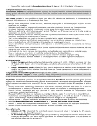 • Successfully implemented the Barcode Automation / System at HQ at US and also in Singapore.
IT- Project Manager (Nov 2010 - Oct 2013)
IBM Singapore, Singapore (An American multinational technology and consulting corporation, involved in manufacturing and marketing
computer hardware and software, and offering infrastructure, hosting and consulting services in areas ranging from mainframe computers to
nanotechnology)
Key Profile: Worked in IBM Singapore for client DBS Bank and handled the responsibility of consolidating and
enhancing DBS' data centres in Singapore and Hong Kong.
• Manage clients and propose suitable solutions, determine project goals to ensure the project supports business
Objectives and strategies.
• Managed the all phases of project involving initiation, execution, monitoring & control and closure activities.
• Developed the project plans which include requirements, scope, deliverables, budget and schedules.
• Working in partnership with the business user’s project PM's/team and IT teams/resources to develop an agreed
project plan and identify project deliverables.
• Manage master project plans and timelines; real-time adjustment of timelines as necessary to address issues as
they arise, projecting and escalating risks to delivery.
• Track project deliverables and ensure projects are completed within budget, schedules and quality
• Recommended solutions, identified root causes, resolved recurrent problems, assessed and mitigated risks.
• Ensured project delivery within the assigned time, quality and budgetary parameters.
• Ensured any changes arising are discussed well in advance to ensure the customer’s expectations are managed
effectively.
• Ensured timely and accurate completion of all internal project management reports including milestone, backlog,
status and other reports, as requested.
• Interfaced with the client, managed client expectation and updated project stakeholders on project progress.
• Ensured recovery and remediation of troubled projects and attained client satisfaction.
• Tracked project milestones, managed changes and secured customer's approval for project billing.
• Mentored and motivated the team members to enhance performance and attain organizational objectives.
Accomplishments
• Project Management: Successfully launched several projects (worth $500K – Million); completed more than
15 Projects within 3 years within time and budget; promoted to a leadership role to lead a team of PMs within
a year.
• Project Management office: Worked with PMO team in establishing a standard Project Management frame
work for tracking the Project Schedule, Cost, Risk, Issue and Change management for single project as well as
multiple project
IT- Application & Infra Project Manager / Business Analyst (Oct 2006 - Jul 2010)
Becton Dickinson Pte Ltd., Singapore (A Medical Technology Company serving Healthcare Institutes, Life Science Researchers, Clinical Labs,
etc. and offering road range of medical supplies, devices, lab equipment and diagnostic products)
Key Profile: Handled MIS operations and IT operations of the MIS department. to meet corporate goals; provided
strategic and operational support to the local, regional & global products, technologies and methodologies; developed
offshore outsourcing program and ensured IT process improvement; mentored & trained IT associates to achieve
KPIs.
• Develop and maintain a technology infrastructure road map for computers, networks, data center and all end user
devices to ensure all infrastructure assets are fit for use, modern and supported by technology providers.
• Ensured efficient partnership with the corporate IT team regarding strategies for accomplishing global
infrastructure projects (world-wide level).
• Managed the IT infrastructure and Application team and provided the stable IT environments in Asia and Global.
• Implemented and integrated the existing global/Regional/local systems in line with the Overall IT systems and
Tracked overall strategic initiatives and recommended requisite changes to the project portfolio.
• Manage regional IT projects (Applications & Infrastructure) and managing a team of analysts and developers.
• Monitored the development and implementation of IT policies, procedures and standards.
• Planned IT budgets and managed capital expenditure for IT support, infrastructure and application development.
• Handled project management & process management activities in the Asia Pacific region.
Accomplishments
• Established PMO: Established the centralized project management setup in managing the IT project /
programs as per the Global IT Framework.
• IT Process Mapping: Worked as IT Manager, set up data backup policy to secure corporate data for Business
Continuity Management, Unix based legacy applications and Windows based systems to build reliable and
cost-effective data protection architecture.
 