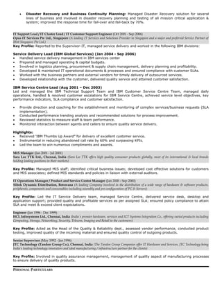 • Disaster Recovery and Business Continuity Planning: Managed Disaster Recovery solution for several
lines of business and involved in disaster recovery planning and testing of all mission critical application &
system; improved the response time for fail-over and fail-back by 70%.
IT Support Lead / IT Cluster Lead / IT Customer Support Engineer (Oct 2001 - Sep 2006)
Opus IT Services Pte Ltd., Singapore (A leading IT Services and Solutions Provider in Singapore and a major and preferred Service Partner of
IBM Singapore Pte Ltd.)
Key Profile: Reported to the Supervisor-IT, managed service delivery and worked in the following IBM divisions:
Service Delivery Lead (IBM Global Services) (Jan 2004 - Sep 2006)
• Handled service delivery management in IBM services center
• Prepared and managed operating & capital budgets.
• Involved in logistics planning, procurement & supply chain management, delivery planning and profitability.
• Developed & maintained IT operational documents & processes and ensured compliance with customer SLAs.
• Worked with the business partners and external vendors for timely delivery of outsourced services.
• Developed relationship with the customer, delivered quality service and attained customer satisfaction.
IBM Service Centre Lead (Aug 2001 – Dec 2003)
Led and managed the IBM Technical Support Team and IBM Customer Service Centre Team, managed daily
operations, handled & resolved customer escalations for IBM Service Centre, achieved service level objectives, key
performance indicators, SLA compliance and customer satisfaction.
• Provide direction and coaching for the establishment and monitoring of complex services/business requests (SLA
implementation).
• Conducted performance trending analysis and recommended solutions for process improvement.
• Reviewed statistics to measure staff & team performance.
• Monitored interaction between agents and callers to ensure quality service delivery.
Highlights:
• Received ‘IBM Thumbs Up Award” for delivery of excellent customer service.
• Instrumental in reducing abandoned call rate by 60% and surpassing KPIs.
• Led the team to win numerous compliments and awards.
MIS Manager (Jan 2001 - Jul 2001)
Sara Lee TTK Ltd., Chennai, India (Sara Lee TTK offers high quality consumer products globally, most of its international & local brands
holding leading positions in their markets)
Key Profile: Managed MIS staff; identified critical business issues; developed cost effective solutions for customers
and MIS associates; defined MIS standards and policies in liaison with external auditors.
IT Operations Manager / Product and Service Centre Manager (Jan 2000 - Sep 2000)
Siltek Dynamic Distribution, Botswana (A leading Company involved in the distribution of a wide range of hardware & software products,
peripherals, components and consumables including assembly and pre-configuration of PC & Servers)
Key Profile: Led the IT Service Delivery team, managed Service Centre, delivered service desk, desktop and
application support; provided quality and profitable services as per assigned SLA; ensured policy compliance to attain
SLA and meet & exceed client expectations.
Engineer (Jan 1996 - Dec 1999)
HCL Infosystems Ltd., Chennai, India (India´s premier hardware, services and ICT Systems Integration Co., offering varied products including
Computing, Storage, Networking, Security, Telecom, Imaging and Retail to the customers)
Key Profile: Acted as the Head of the Quality & Reliability dept., assessed vendor performance, conducted product
testing, improved quality of the incoming material and ensured quality control of outgoing products.
Senior Supervisor (May 1992 - Jan 1996)
JTC Technology (Tandon Group Co.), Chennai, India (The Tandon Group Companies offer IT Hardware and Services, JTC Technology being
India’s leading technology innovators and ideal manufacturing / infrastructure partner for the clients)
Key Profile: Involved in quality assurance management, management of quality aspect of manufacturing processes
to ensure delivery of quality products.
PERSONAL PARTICULARS
 