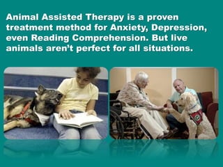 $6,000 Robotic Pets are already being
used in therapy. While they provide tactile
feedback, they have limited interaction
...
