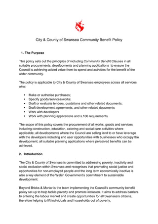 City & County of Swansea Community Benefit Policy
1. The Purpose
This policy sets out the principles of including Community Benefit Clauses in all
suitable procurements, developments and planning applications to ensure the
Council is achieving added value from its spend and activities for the benefit of the
wider community.
The policy is applicable to City & County of Swansea employees across all services
who:
 Make or authorise purchases;
 Specify goods/services/works;
 Draft or evaluate tenders, quotations and other related documents;
 Draft development agreements, and other related documents
 Work with developers
 Work with planning applications and s.106 requirements
The scope of this policy covers the procurement of all works, goods and services
including construction, education, catering and social care activities where
applicable; all developments where the Council are selling land to or have leverage
with the developers including end user opportunities with businesses who occupy the
development; all suitable planning applications where perceived benefits can be
achieved.
2. Introduction
The City & County of Swansea is committed to addressing poverty, inactivity and
social exclusion within Swansea and recognises that promoting social justice and
opportunities for non-employed people and the long term economically inactive is
also a key element of the Welsh Government’s commitment to sustainable
development.
Beyond Bricks & Mortar is the team implementing the Council’s community benefit
policy set up to help tackle poverty and promote inclusion. It aims to address barriers
to entering the labour market and create opportunities for all Swansea’s citizens,
therefore helping to lift individuals and households out of poverty.
 