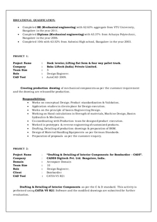 EDUCATIONAL QUALIFICATION:
 Completed BE (Mechanical engineering) with 62.63% aggregate from VTU University,
Bangalore in the year 2011.
 Completed Diploma (Mechanical engineering) with 63.37% from Acharya Polytechnic,
Bangalore in the year 2006.
 Completed 10th with 63.52% from Ashwini High school, Bangalore in the year 2003.
PROJECT 1:
Project Name : Dock leveler, Lifting flat form & four way pallet truck.
Company : Baka Liftech (India) Private Limited.
Team Size : 5
Role : Design Engineer.
CAD Tool : AutoCAD 2009.
Creating production drawing of mechanical components as per the customer requirement
and the drawing are releasedfor production.
Responsibilities:
 Works on conceptual Design. Product standardization & Validation.
 Application studies in clients place for Design execution.
 Works on the principle of basics Engineering Design.
 Working on Hand calculations in Strength of materials, Machi ne Design, Basics
hydraulics & Mechanics.
 Co-coordinating with Production team for designed product execution.
 Worked in prototypes & reverse engineering of customized products.
 Drafting, Detailing of production drawings & preparation of BOM.
 Design of Material Handling Equipments as per German Standards.
 Preparation of proposals as per the customer enquiry.
PROJECT 2:
Project Name : “Drafting & Detailing of Interior Components for Bombardier - C605”.
Company : CADES Digitech Pvt. Ltd. Bangalore, India.
Domain : Aerospace Domain
Team Size : 10
Role : Design Engineer.
Client : Bombardier
CAD Tool : CATIA V5 R21
Drafting & Detailing of Interior Components as per the C & D standard. This activity is
performed using CATIA V5 R21 Software and the modified drawings are submitted for further
revaluation.
 