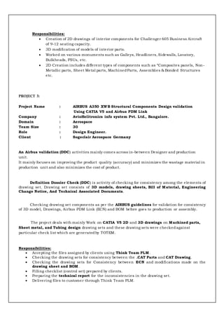Responsibilities:
 Creation of 2D drawings of interior components for Challenger 605 Business Aircraft
of 9-12 seating capacity.
 3D modification of models of interior parts.
 Worked on various monuments such as Galleys, Headliners, Sidewalls, Lavatory,
Bulkheads, PSUs, etc.
 2D Creation includes different types of components such as “Composites panels, Non-
Metallic parts, Sheet Metal parts, MachinedParts, Assemblies & Bonded Structures
etc.
PROJECT 3:
Project Name : AIRBUS A350 XWB Structural Components Design validation
Using CATIA V5 and Airbus PDM Link
Company : AvioHelitronics info system Pvt. Ltd., Bangalore.
Domain : Aerospace
Team Size : 30
Role : Design Engineer.
Client : Sogeclair Aerospace Germany
An Airbus validation (DDC) activities mainly comes across in-between Designer and production
unit.
It mainly focuses on improving the product quality (accuracy) and minimizes the wastage material in
production unit and also minimizes the cost of product.
Definition Dossier Check (DDC) is activity of checking for consistency among the elements of
drawing set. Drawing set consists of 3D models, drawing sheets, Bill of Material, Engineering
Change Notice, And Technical Associated Documents.
Checking drawing set components as per the AIRBUS guidelines for validation for consistency
of 3D model, Drawings, Airbus PDM Link (ECN) and BOM before goes to production or assembly.
The project deals with mainly Work on CATIA V5 2D and 3D drawings on Machined parts,
Sheet metal, and Tubing design drawing sets and these drawing sets were checkedagainst
particular check list which are generatedby TOTEM.
Responsibilities:
 Accepting the files assigned by clients using Think Team PLM .
 Checking the drawing sets for consistency between the .CAT Parts and CAT Drawing.
 Checking the drawing sets for Consistency between ECN and modifications made on the
drawing sheet and BOM.
 Filling checklist (control set) prepared by clients.
 Preparing the technical report for the inconsistencies in the drawing set.
 Delivering files to customer through Think Team PLM.
 