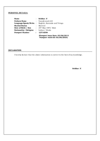 PERSONEL DETAILS:
Name : Sridhar .V
Fathers Name : Vasudevaiah G.R
Language Speak/Write : English, Kannada and Telugu
Marital Status : Married
Date of Birth / Sex : 25th May 1987/ Male
Nationality / Religion : Indian / Hindu
Passport Number : L2716354
(Passport issue Date: 03/06/2013
Passport valid till: 02/06/2023)
DECLARATION:
I hereby declare that the above information is correct to the best of my knowledge.
Sridhar .V
 