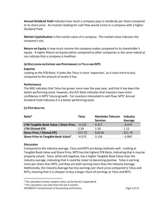 JRE300H1F–Fundamentals of Accounting and Finance Page 2 of 13
Annual Dividend Yield indicates how much a company pays in dividends per share compared
to its share price. An investor looking for cash flow would invest in a company with a higher
Dividend Yield.
Market Capitalization is the market value of a company. The market value indicates the
company’s size.
Return on Equity is how much income the company makes compared to its shareholder’s
equity. A higher Return on Equity (when compared to other companies in the same industry)
can indicate that a company is healthier.
(B) DISCUSSION ON EXPENSE AND PERFORMANCE OF TELUS AND MTS
Expense
Looking at the P/B Ratio, it looks like Telus is more ‘expensive’, as it costs more to buy
compared to the amount of assets it has.
Performance
The ROE indicates that Telus has grown more over the past year, and that it has been the
better performing stock, however, the P/E Ratio indicates that investors have more
confidence in MTS’ future growth. For investors interested in cash flow, MTS’ Annual
Dividend Yield indicates it is a better performing stock.
(C) PEER ANALYSIS
Ratio3 Telus Manitoba Telecom
Services
Industry
Average
LTM Tangible Book Value / Share Price -0.152 0.317 -0.479
LTM Diluted EPS 2.39 1.50 1.12
Share Price / Diluted EPS $17.72 $18.56 $21.79
Share Price to Tangible Book Value4 -6.575 3.156 -2.087
Discussion
Compared to the industry average, Telus and MTS are doing relatively well. Looking at
Tangible Book Value and Share Price, MTS has the highest P/B Ratio, indicating that it may be
properly valued. Telus, while still negative, has a higher Tangible Book Value than the
industry average, indicating that it could be closer to becoming positive. Telus is earning
more per share than MTS, and they are both earning more than the Industry Average.
Additionally, the Industry Average has less earnings per share price compared to Telus and
MTS, meaning that it is cheaper to buy a larger share of earnings at Telus and MTS.
3
The calculation of peer analysis ratios can be found in Appendix B
4
This calculation uses data from the last 3 months
 