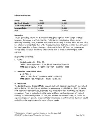 JRE300H1F–Fundamentals of Accounting and Finance Page 3 of 13
(D) DUPONT EQUATION
Ratio5 Telus MTS
Net Profit Margin 0.1195 0.082
Asset Turnover Ratio 0.53 0.6
Leverage Ratio 3.115 2.555
ROE 0.1973 0.1257
Discussion
Telus is generating returns for its investors through its high Net Profit Margin and high
Leverage. Compared to MTS, its high Net Profit Margin indicates that it has a better
operating efficiency. MTS, however, is more efficient at using its assets. Most notably, Telus
has a higher Leverage Ratio than MTS. This could indicate that Telus is riskier than MTS, as it
has used more debt to finance its assets. On the other hand, MTS may not be taking on
enough debt, and could potentially take on more debt to invest in improving its profit
margins.
(E) ESTIMATED STOCK PRICE
i. CAPM
Cost of equity = Rf + β(Rm -Rf)
Telus: Cost of equity = Rf + β(Rm -Rf) = 0.04 + 0.2(0.05) = 0.05
MTS: Cost of equity = Rf + β(Rm -Rf) = 0.04 + 0.3(0.05) = 0.055
ii. Predicted Stock Market Value
p = D / (Ke -g)
Telus: $12.37 = $1.56 / (0.1973 - 0.1973 * (1-63.9%))
MTS: $16.88 = $1.70 / (0.1257 - 0.1257 * (1-80.1%))
iii. Discussion
The Gordon Dividend Discount Model suggests that both stocks are significantly overvalued--
MTS by $10.96 ($27.84 - $16.88) and Telus by a whopping $29.97 ($42.34 - $12.37). While
both stocks may be overvalued, this model may overstate by how much they are actually
overvalued. Telus, in particular, is still growing and has a significant amount of retained
earnings to facilitate this growth. As such, this model starts to break down, as Telus is not
experiencing steady growth. Investors that are interested in cash flow from dividends would
probably not be very interested in either of these stocks.
5
The calculation of Dupont equation ratios can be found in Appendix C
 