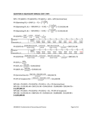 JRE300H1F–Fundamentals of Accounting and Finance Page 6 of 13
QUESTION 4: EQUIVALENT ANNUAL COST / NPV
NPV = PV (ΔOCF) + PV (ΔCCATS) + PV (ΔECFn) – ΔCF0 + ΔPV (terminal loss)
PV (Operating CFs) =
PV (Operating CFs A) = = $-219,361.48
PV (Operating CFs B) = = $-219,532.20
PV (CCATS) =
PV (CCATS A) = = $657,211.96
PV (CCATS B) = = $867,651.72
PV (ECFn) =
PV (ECFn A) = = $144,520.62
PV (ΔECFn B) = = $139,811.63
PV (terminal loss A) = = $20,544.76
PV (PV of recapture B) = = $11,020.98
NPV (A) = PV (OCF) + PV (CCATS) + PV (ECFn) – CF0 + PV (terminal loss)
NPV (A) = $-219,361.48 + $657,211.96 + $144,520.62 - $3,000,000 + $20,544.76 =
$-2,397,084.14
NPV (B) = PV (OCF) + PV (CCATS) + PV (ECFn) – CF0 - PV (PV of recapture)
NPV (B) = $-219,532.21 + $867,651.72 + $139,811.63 - $3,800,000 - $11,020.98 =
$-3,023,089.83
 