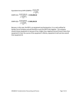 JRE300H1F–Fundamentals of Accounting and Finance Page 7 of 13
Equivalent Annual NPV (EANPV) =
EANPV (A) = = $-542,006.62
EANPV (B) = = $-589,106.20
Because, in this case, the NPV is an equipment purchasing price, it is a cash outflow for
Garden Farrel Company and will therefore cause the NPV to be negative. The company
should choose equipment A, because A has a higher (less negative) Annual Present Value than
equipment B. Over the course of the equipment’s lifetime, equipment A will cost less overall
than equipment B.
 