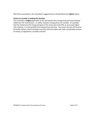 JRE300H1F–Fundamentals of Accounting and Finance Page 9 of 13
With these assumptions, the calculations suggest that we should follow the original option.
Factors to consider in making this decision:
This calculation is highly dependent on the assumption that energy prices will stay relatively
stable over the next 20 years. In reality, however, energy prices are variable. It is possible
that the market price for energy will grow at the same rate as the FPA, or at an even higher
rate, however, it is also possible that energy prices will drop. The reason why the FPA may be
the better option is that it provides assurance that the project will make a predictable amount
of money, as opposed to a variable outcome.
 