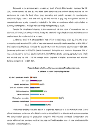 Compared to the previous wave, average pay levels of semi-skilled workers increased by 5%-
20%, skilled workers are paid 10-30% more. Some companies did selective salary increase for key
performers to retain the best talent, thus, specialists and middle managers in manufacturing
companies enjoy a 10% - 35% and even up to 40% increase in pay. Top management salaries of
manufacturing and service companies, indicated in the table, are minimum salaries, often linked to
currency exchange rate. Average increase of top management pay is 20%.
Despite the complicated situation in the economy of Ukraine, none of respondents plan to
decrease pay levels; 13% of respondents, mostly the retail and hospitality businesses has not reviewed
pay levels and do not plan to do it at present.
A little less than 40 % of respondents had already increased pay levels by 25%-30%, a few
companies made a minimal 5% to 7% of base salaries while a variable pay increased up to 30%. 22% of
those companies that have reviewed the pay structure will do additional pay increase by 10%-15%
(assembly businesses), by 20%-35% (textile businesses) during the next 3 months. In general 66% of
respondents plan to increase pay levels In 2015. Half of them (metal working, agriculture and retail)
will increase pay by 10% -15% on average, others (logistics, transport, automotive and machine
building companies) – by 20%-35%.
Please indicate what benefits your company offers to employees,
in addition to those required by the law
46,70%
60%
86,67%
26,67%
40%
13,33%
26,67%
20,00%
6,67%
Meals
Subsidized transportation
Mobile phone connection
Medical insurance
Additional vacations
Sport and recreation facilities
Flexible working hours
Free loans
We don’t provide any benefits
The number of companies that do not at all provide incentives is at the minimum level. Mobile
phone connection is the most affordable incentive provided both by production and service companies.
The compensation package by production companies that includes subsidized transportation and
meals, additional paid vacations, medical insurance and flexible working hours, is now supplemented by
recreation and sports options.
 