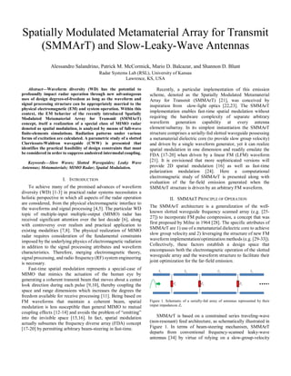 Spatially Modulated Metamaterial Array for Transmit
(SMMArT) and Slow-Leaky-Wave Antennas
Alessandro Salandrino, Patrick M. McCormick, Mario D. Balcazar, and Shannon D. Blunt
Radar Systems Lab (RSL), University of Kansas
Lawrence, KS, USA
Abstract—Waveform diversity (WD) has the potential to
profoundly impact radar operation through new advantageous
uses of design degrees-of-freedom as long as the waveform and
signal processing structure can be appropriately married to the
physical electromagnetic (EM) and system operation. Within this
context, the EM behavior of the recently introduced Spatially
Modulated Metamaterial Array for Transmit (SMMArT)
concept, itself a realization of a special class of MIMO radar
denoted as spatial modulation, is analyzed by means of full-wave
finite-elements simulations. Radiation patterns under various
forms of excitation are calculated. A parametric study of a slotted
Clarricoats-Waldron waveguide (CWW) is presented that
identifies the practical feasibility of design constraints that must
be considered in order to suppress undesired intermodal coupling.
Keywords—Slow Waves; Slotted Waveguides; Leaky Wave
Antennas; Metamaterials; MIMO Radar; Spatial Modulation.
I. INTRODUCTION
To achieve many of the promised advances of waveform
diversity (WD) [1-3] in practical radar systems necessitates a
holistic perspective in which all aspects of the radar operation
are considered, from the physical electromagnetic interface to
the waveforms and signal processing [4,5]. The particular WD
topic of multiple-input multiple-output (MIMO) radar has
received significant attention over the last decade [6], along
with controversy over realism and practical application to
existing modalities [7,8]. The physical realization of MIMO
radar requires consideration of the fundamental constraints
imposed by the underlying physics of electromagnetic radiation
in addition to the signal processing attributes and waveform
characteristics. Therefore, merging electromagnetic theory,
signal processing, and radio frequency (RF) system engineering
is necessary.
Fast-time spatial modulation represents a special-case of
MIMO that mimics the actuation of the human eye by
generating a coherent transmit beam that moves about a center
look direction during each pulse [9,10], thereby coupling the
space and range dimensions which increases the degrees the
freedom available for receive processing [11]. Being based on
FM waveforms that maintain a coherent beam, spatial
modulation is less susceptible than general MIMO to mutual
coupling effects [12-14] and avoids the problem of “emitting”
into the invisible space [15,16]. In fact, spatial modulation
actually subsumes the frequency diverse array (FDA) concept
[17-20] by permitting arbitrary beam-steering in fast-time.
Recently, a particular implementation of this emission
scheme, denoted as the Spatially Modulated Metamaterial
Array for Transmit (SMMArT) [21], was conceived by
inspiration from slow-light optics [22,23]. The SMMArT
implementation enables fast-time spatial modulation without
requiring the hardware complexity of separate arbitrary
waveform generation capability at every antenna
element/subarray. In its simplest instantiation the SMMArT
structure comprises a serially-fed slotted waveguide possessing
a metamaterial dielectric core (to provide slow group velocity)
and driven by a single waveform generator, yet it can realize
spatial modulation in one dimension and readily emulate the
FDA [17-20] when driven by a linear FM (LFM) waveform
[21]. It is envisioned that more sophisticated versions will
provide 2D spatial modulation [16] as well as fast-time
polarization modulation [24]. Here a computational
electromagnetic study of SMMArT is presented along with
evaluation of the far-field emission generated when the
SMMArT structure is driven by an arbitrary FM waveform.
II. SMMART PRINCIPLE OF OPERATION
The SMMArT architecture is a generalization of the well-
known slotted waveguide frequency scanned array (e.g. [25-
27]) to incorporate FM pulse compression, a concept that was
first proposed by Milne in 1964 [28]. The specific attributes of
SMMArT are 1) use of a metamaterial dielectric core to achieve
slow group velocity and 2) leveraging the structure of new FM
waveform implementation/optimization methods (e.g. [29-33]).
Collectively, these factors establish a design space that
encompasses both the electromagnetic operation of the slotted
waveguide array and the waveform structure to facilitate their
joint optimization for the far-field emission.
Figure 1. Schematic of a serially-fed array of antennas represented by their
imput impedances Zi.
SMMArT is based on a constrained series traveling-wave
(non-resonant) feed architecture, as schematically illustrated in
Figure 1. In terms of beam-steering mechanism, SMMArT
departs from conventional frequency-scanned leaky-wave
antennas [34] by virtue of relying on a slow-group-velocity
 