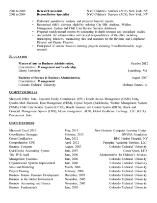 2004 to 2009 ResearchAssistant NYC Children’s Services (ACS), New York, NY
2001 to 2004 Reconciliation Specialist NYC Children’s Services (ACS), New York, NY
• Performed quantitative analysis and prepared financial reports.
• Researched child’s claiming eligibility utilizing City Bills Analyzer, Welfare
Management System and Child Care Review Services databases.
• Prepared weekly/annual reports by conducting in-depth research and specialized studies.
• Accountable for administration and clerical responsibilities of the office including
timekeeping functions, maintaining files and calendars for the Revenue and Compliance,
Director and Deputy Director.
• Participated in various financial claiming projects including Non-Reimbursable Legal
research.
EDUCAT ION
Masterof Arts in Business Administration, October 2012
Concentration: Management and Leadership
Liberty University Lynchburg, VA
Bachelor of Science in Business Administration, August 2007
Concentration: Management
Colorado Technical University Hoffman Estates, IL
COMPUT ER SKILLS
Microsoft Office Suite, Expected Family Contribution (EFC), Oracle Access Management (OAM), Unity,
Quadra-Med, Electronic Data Management (EDM), Crystal Report, QuickBooks, Welfare Management System
(WMS), Child Care Review System (CCRS), Benefit Issuance and Control System (BICS), Oracle and
Financial Management System (FMS), I-Case management. ACRI, Global Healthcare Exchange, LLC. (GHX)
Procurement Suite
CERT IFICATIONS
Microsoft Excel 2010 May, 2015 New Horizons Computer Learning Center
Coordination Strategies February, 2013 GNYHA Foundation
Green Certification June, 2012 HHC Harlem Hospital, NY
Comprehensive CPC April, 2012 Peregrine Academic Services, LLC.
Business Concepts August, 2007 Colorado Technical University
QuickBooks Accounting System June, 2007 Career Quest, LTD.
Title IV-E Audit June, 2006 Administrative for Children’s Services
Management Essentials June, 2006 Colorado Technical University
Organizational Systems Improvement June, 2006 Colorado Technical University
Sales and Marketing March, 2006 Colorado Technical University
Project Planning February, 2006 Colorado Technical University
Business Human Resource Development December, 2005 Colorado Technical University
Business in the Global Environment November, 2005 Colorado Technical University
Business Accounting and Finance November, 2005 Colorado Technical University
Business Fundamentals June, 2005 Colorado Technical University
 