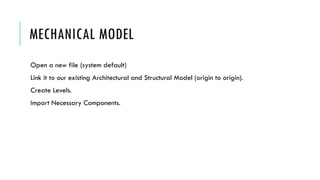 MECHANICAL MODEL
Open a new file (system default)
Link it to our existing Architectural and Structural Model (origin to origin).
Create Levels.
Import Necessary Components.
 