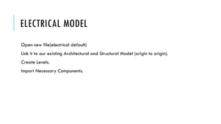 ELECTRICAL MODEL
Open new file(electrical default)
Link it to our existing Architectural and Structural Model (origin to origin).
Create Levels.
Import Necessary Components.
 