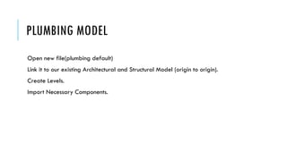 PLUMBING MODEL
Open new file(plumbing default)
Link it to our existing Architectural and Structural Model (origin to origin).
Create Levels.
Import Necessary Components.
 