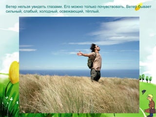 Ветер нельзя увидеть глазами. Его можно только почувствовать. Ветер бывает
сильный, слабый, холодный, освежающий, тёплый.
 