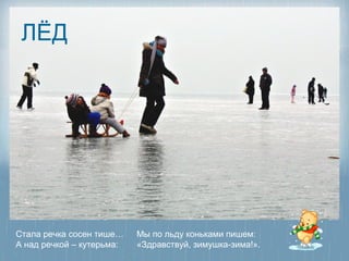 ЛЁД




Стала речка сосен тише…    Мы по льду коньками пишем:
А над речкой – кутерьма:   «Здравствуй, зимушка-зима!».
 