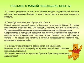 ПОСТАВЬ С МАМОЙ НЕБОЛЬШИЕ ОПЫТЫ!
√  Хочешь убедиться в том, что тёплый воздух поднимается? Положи
пёрышко на горячую батарею – оно полетит вверх с потоком нагретого
воздуха.

√ Попробуй выяснить, как образуются облака.
Налей немного горячей воды в большую стеклянную банку. От воды
поднимается водяной пар. Он невидим, поэтому ты его не замечаешь.
Теперь накрой банку сверху металлическим лотком с кубиками льда.
Соприкасаясь с холодным воздухом под лотком, водяной пар остывает и
превращается в крошечные капельки воды. Именно так и образуются
облака – из крошечных капелек, в которые превращается водяной пар,
охлаждаясь высоко в небе.

√ Знаешь, что происходит с водой, когда она замерзает?
Наполни водой пластиковую бутылку и поставь её в морозильник,
не накрывая крышкой.
Лёд начнёт вылезать из горлышка бутылки. При замерзании вода
расширяется!
 