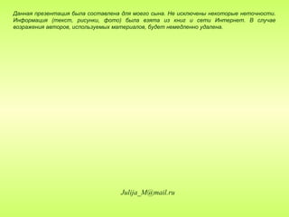 Данная презентация была составлена для моего сына. Не исключены некоторые неточности.
Информация (текст, рисунки, фото) была взята из книг и сети Интернет. В случае
возражения авторов, используемых материалов, будет немедленно удалена.




                                  Julija_M@mail.ru
 