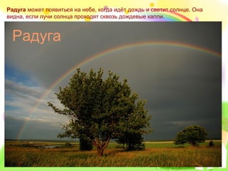 Радуга может появиться на небе, когда идёт дождь и светит солнце. Она
видна, если лучи солнца проходят сквозь дождевые капли.


 Радуга
 
