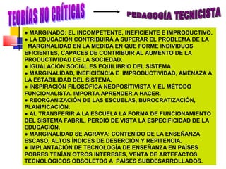 ● MARGINADO: EL INCOMPETENTE, INEFICIENTE E IMPRODUCTIVO.
● LA EDUCACIÓN CONTRIBUIRÁ A SUPERAR EL PROBLEMA DE LA
MARGINALIDAD EN LA MEDIDA EN QUE FORME INDIVIDUOS
EFICIENTES, CAPACES DE CONTRIBUIR AL AUMENTO DE LA
PRODUCTIVIDAD DE LA SOCIEDAD.
● IGUALACIÓN SOCIAL ES EQUILIBRIO DEL SISTEMA
● MARGINALIDAD, INEFICIENCIA E IMPRODUCTIVIDAD, AMENAZA A
LA ESTABILIDAD DEL SISTEMA.
● INSPIRACIÓN FILOSÓFICA NEOPOSÍTIVISTA Y EL MÉTODO
FUNCIONALISTA. IMPORTA APRENDER A HACER.
● REORGANIZACIÓN DE LAS ESCUELAS, BUROCRATIZACIÓN,
PLANIFICACIÓN.
● AL TRANSFERIR A LA ESCUELA LA FORMA DE FUNCIONAMIENTO
DEL SISTEMA FABRIL, PERDIÓ DE VISTA LA ESPECIFICIDAD DE LA
EDUCACIÓN,
● MARGINALIDAD SE AGRAVA: CONTENIDO DE LA ENSEÑANZA
ESCASO, ALTOS ÍNDICES DE DESERCIÓN Y REPITENCIA.
● IMPLANTACIÓN DE TECNOLOGÍA DE ENSEÑANZA EN PAÍSES
POBRES TENÍAN OTROS INTERESES, VENTA DE ARTEFACTOS
TECNOLÓGICOS OBSOLETOS A PAÍSES SUBDESARROLLADOS.
 