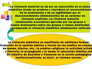La violencia material se da por su conversión en el plano
simbólico donde se produce y reproduce el reconocimiento
de la dominación y de su legitimidad por el
desconocimiento (disimulación) de su carácter de
violencia explícita. La violencia material
(dominación económica) ejercida por los grupos o
clases dominantes sobre los grupos o clases dominadas
corresponde la violencia simbólica (dominación cultural).
La violencia simbólica se manifiesta de múltiples formas:
formación de la opinión pública a través de los medios de comuni
de masas, diarios, etc., la prédica religiosa; la actividad artísti
y literaria; la propaganda y la moda; la educación familiar,etc
Ell objetivo de Bourdieu y Passeron es la acción pedagógica
institucionalizada, es decir, el sistema escolar.
 