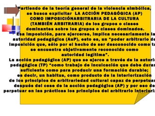 Partiendo de la teoría general de la violencia simbólica,
se busca explicitar LA ACCIÓN PEDAGÓGICA (AP)
COMO IMPOSICIÓNARBITRARIA DE LA CULTURA
(TAMBIÉN ARBITRARIA) de los grupos o clases
dominantes sobre los grupos o clases dominados.
Esa imposición, para ejercerse, implica necesariamente la
autoridad pedagógica (AuP), esto es, un “poder arbitrario de
imposición que, sólo por el hecho de ser desconocido como ta
se encuentra objetivamente reconocido como
autoridad legítima”.
La acción pedagógica (AP) que se ejerce a través de la autorid
pedagógica (TP) “como trabajo de inculcación que debe durar
suficiente como para producir una formación durable;
es decir, un habitus, como producto de la interiorización
de los principios de arbitrariedad cultural capaz de perpetuar
después del cese de la acción pedagógica (AP) y por eso de
perpetuar en las prácticas los principios del arbitrario interioriz
 
