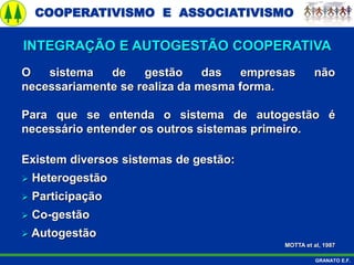 COOPERATIVISMO E ASSOCIATIVISMO
GRANATO E.F.
O sistema de gestão das empresas não
necessariamente se realiza da mesma forma.
Para que se entenda o sistema de autogestão é
necessário entender os outros sistemas primeiro.
Existem diversos sistemas de gestão:
 Heterogestão
 Participação
 Co-gestão
 Autogestão
MOTTA et al, 1987
INTEGRAÇÃO E AUTOGESTÃO COOPERATIVA
 