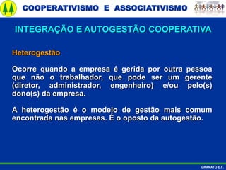COOPERATIVISMO E ASSOCIATIVISMO
GRANATO E.F.
Heterogestão
Ocorre quando a empresa é gerida por outra pessoa
que não o trabalhador, que pode ser um gerente
(diretor, administrador, engenheiro) e/ou pelo(s)
dono(s) da empresa.
A heterogestão é o modelo de gestão mais comum
encontrada nas empresas. É o oposto da autogestão.
INTEGRAÇÃO E AUTOGESTÃO COOPERATIVA
 