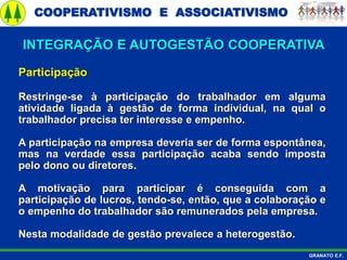 COOPERATIVISMO E ASSOCIATIVISMO
GRANATO E.F.
Participação
Restringe-se à participação do trabalhador em alguma
atividade ligada à gestão de forma individual, na qual o
trabalhador precisa ter interesse e empenho.
A participação na empresa deveria ser de forma espontânea,
mas na verdade essa participação acaba sendo imposta
pelo dono ou diretores.
A motivação para participar é conseguida com a
participação de lucros, tendo-se, então, que a colaboração e
o empenho do trabalhador são remunerados pela empresa.
Nesta modalidade de gestão prevalece a heterogestão.
INTEGRAÇÃO E AUTOGESTÃO COOPERATIVA
 